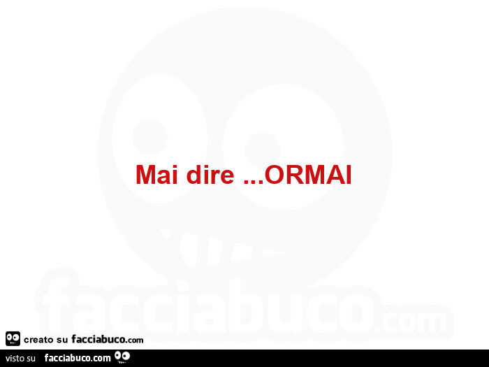 Mai dire&hellip; ormai