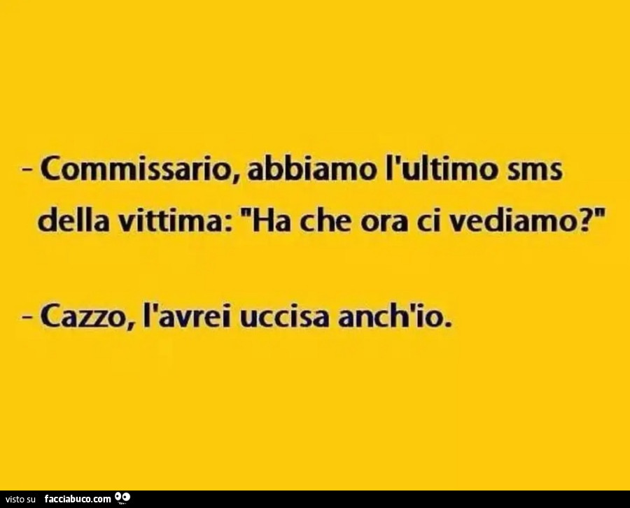 Commissario abbiamo l'ultimo SMS della vittima ha che ora ci vediamo? Cazzo l'avrei uccisa anch'io