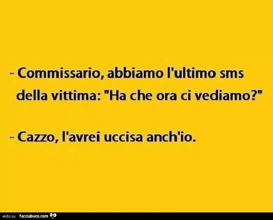 Commissario, abbiamo l'ultimo sms della vittima: ha che ora ci vediamo? Cazzo, l'avrei uccisa anch'io