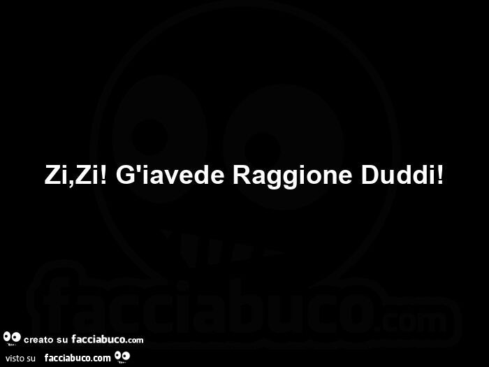 Zi, zi!  G'iavede raggione duddi