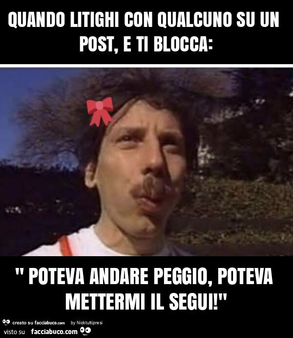 Quando litighi con qualcuno su un post, e ti blocca: " poteva andare peggio, poteva mettermi il segui! "