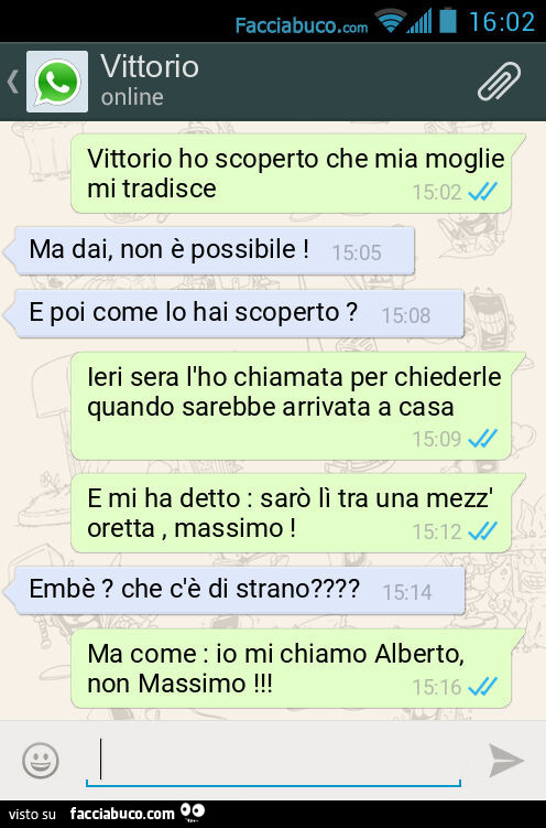 Vittorio ho scoperto che mia moglie mi tradisce. Ma dai, non è possibile! E poi come lo hai scoperto? Ieri sera l'ho chiamata per chiederle quando sarebbe arrivata a casa. E mi ha detto: sarò lì tra una mezz'oretta, massimo! Embè? Che c'è d