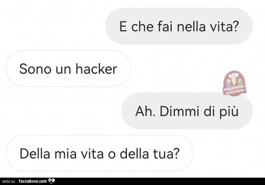 E che fai nella vita? Sono un hacker. Ah. Dimmi di più. Della mia vita o della tua?