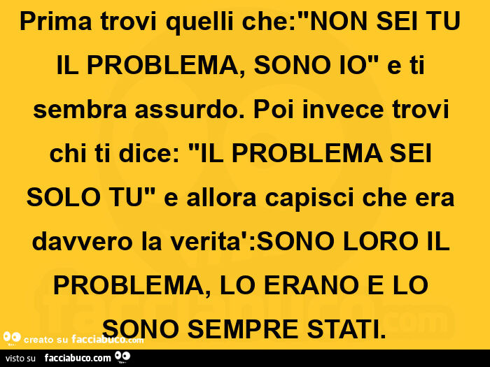 Prima trovi quelli che: "non sei tu il problema, sono io" e ti sembra assurdo. Poi invece trovi chi ti dice: "il problema sei solo tu" e allora capisci che era davvero la verità: sono loro il problema, lo erano e lo sono sempre stati