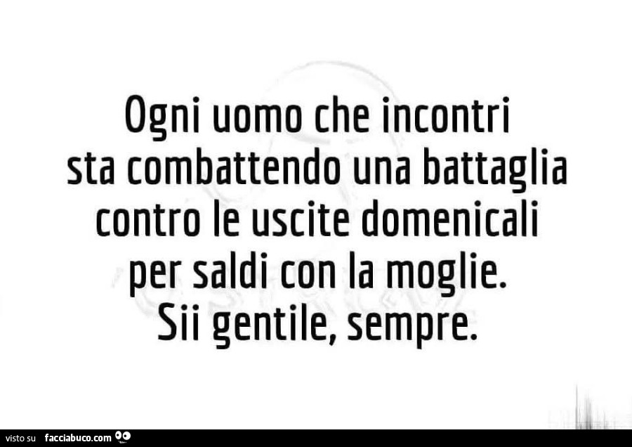 Ogni uomo che incontri sta combattendo una battaglia contro le uscite domenicali per saldi con la moglie. Sii gentile, sempre