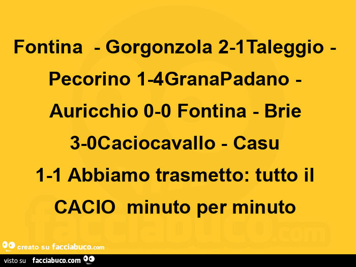 Fontina  - gorgonzola 2-1taleggio - pecorino 1-4granapadano - auricchio 0-0 fontina - brie 3-0caciocavallo - casu 1-1 abbiamo trasmetto:  tutto il cacio  minuto per minuto 