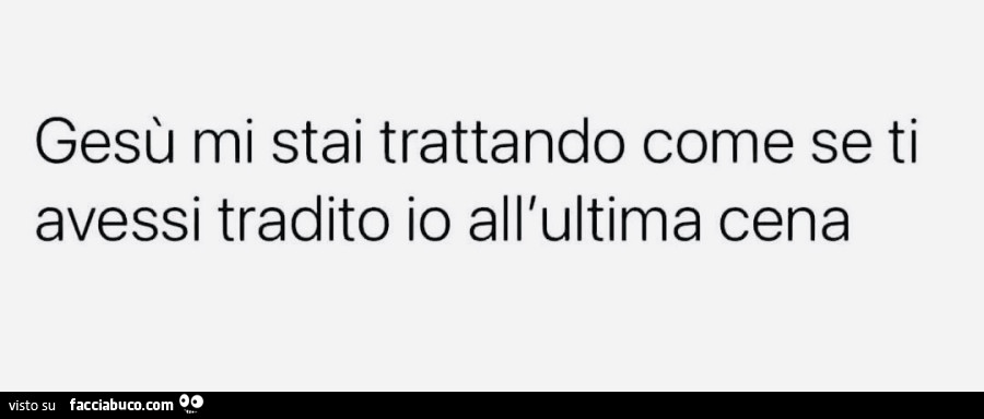 Gesù mi stai trattando come se ti avessi tradito io all'ultima cena