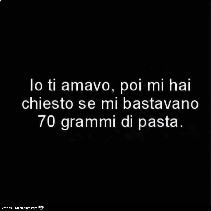 Io ti amavo, poi mi hai chiesto se mi bastavano 70 grammi di pasta