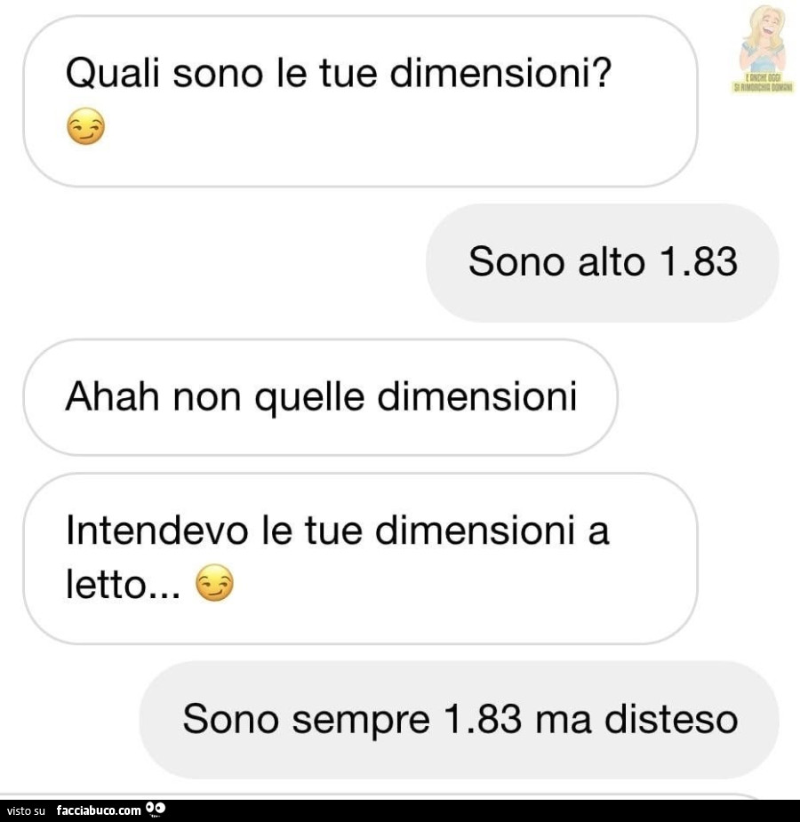 Quali sono le tue dimensioni? Sono alto 1.83. Ahah non quelle dimensioni intendevo le tue dimensioni a letto… sono sempre 1.83 ma disteso