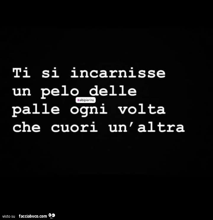 Ti si incarnisse un pelo delle palle ogni volta che cuori un'altra