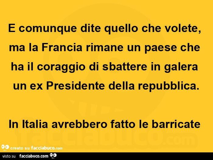 E comunque dite quello che volete, ma la francia rimane un paese che ha il coraggio di sbattere in galera un ex presidente della repubblica. In italia avrebbero fatto le barricate 