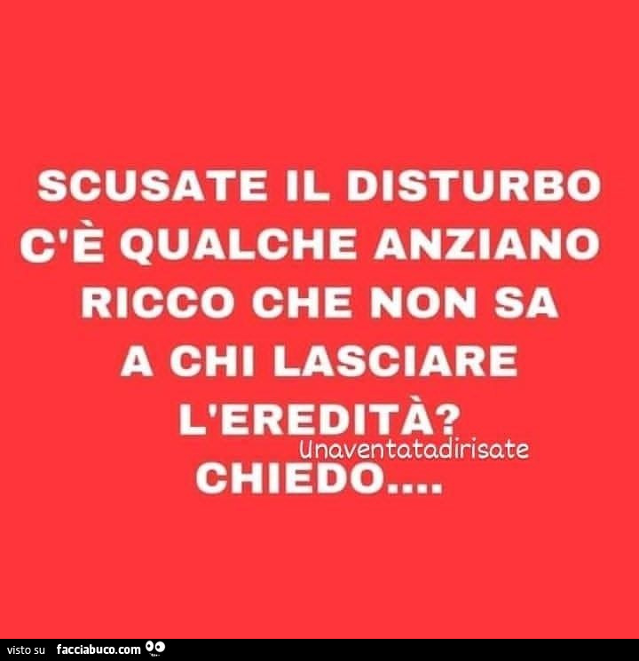 Scusate il disturbo c'è qualche anziano ricco che non sa a chi lasciare l'eredità? Chiedo