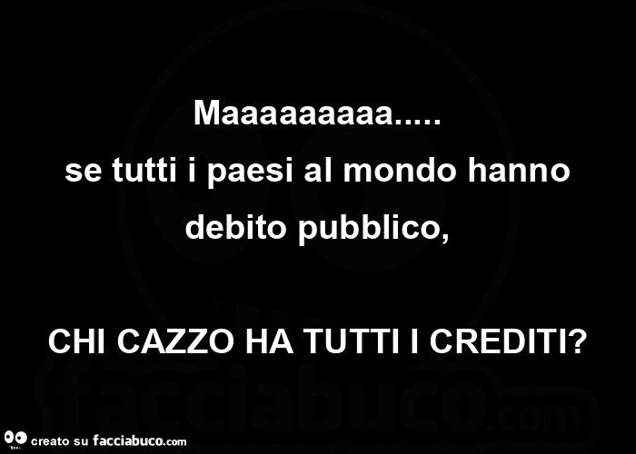 Maaaaaaaaa… se tutti i paesi al mondo hanno debito pubblico, chi cazzo ha tutti i crediti?