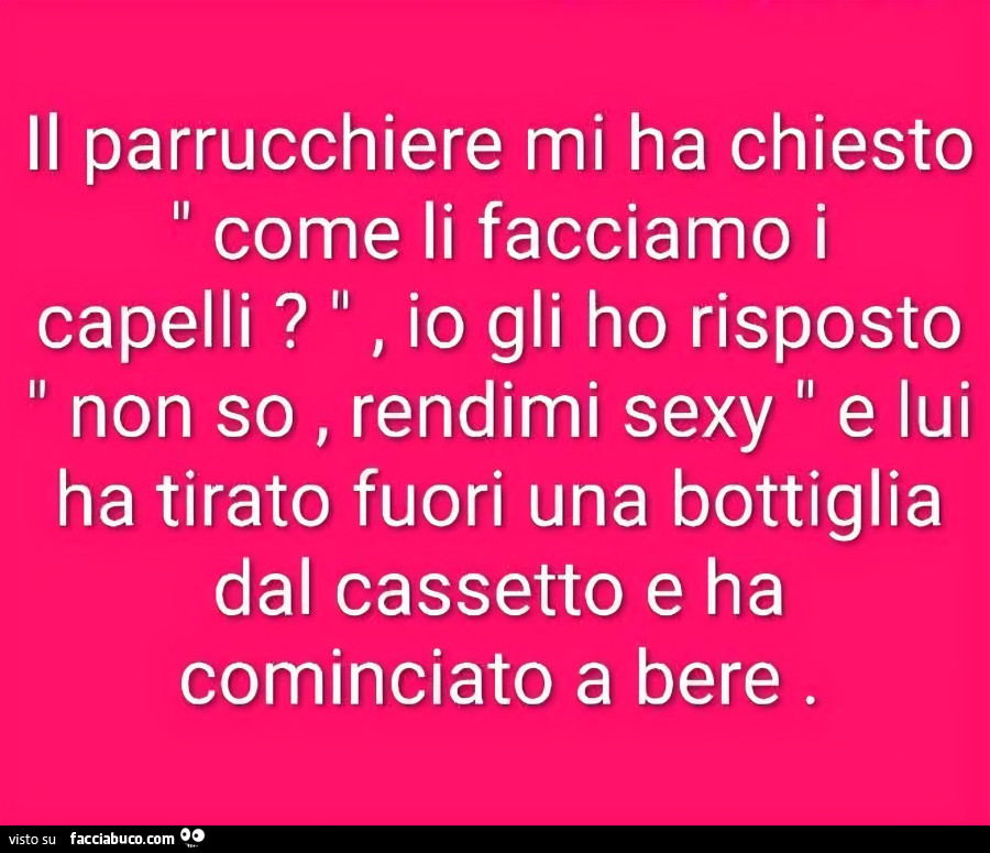 Il parrucchiere mi ha chiesto come li facciamo i capelli? Io gli ho risposto non so, rendimi sexy e lui ha tirato fuori una bottiglia dal cassetto e ha cominciato a bere