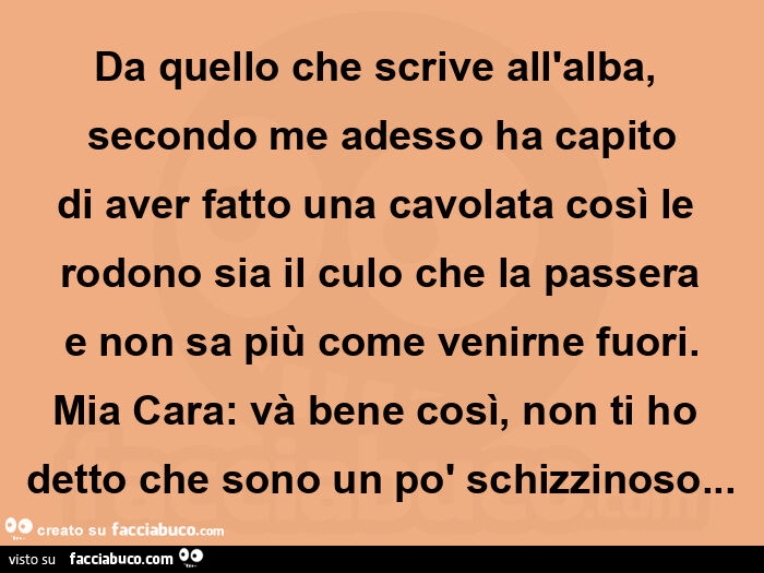 Da quello che scrive all'alba, secondo me adesso ha capito di aver fatto una cavolata così le rodono sia il culo che la passera e non sa più come venirne fuori. Mia cara: và bene così, non ti ho detto che sono un po' schizzinoso