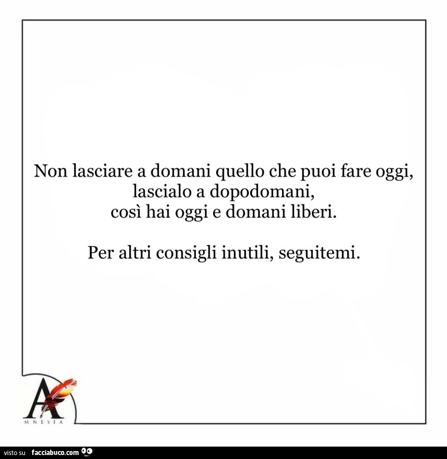 Non lasciare a domani quello che puoi fare oggi, lascialo a dopodomani, così hai oggi e domani liberi. Per altri consigli inutili, seguitemi