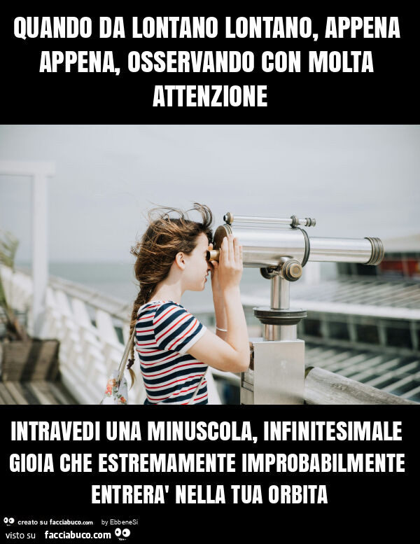 Quando da lontano lontano, appena appena, osservando con molta attenzione intravedi una minuscola, infinitesimale gioia che estremamente improbabilmente entrerà nella tua orbita