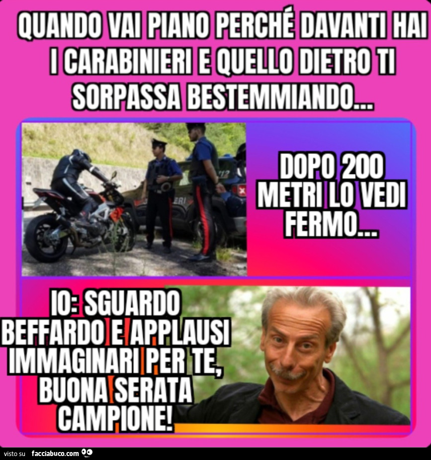 Quando vai piano perché davanti hai i carabinieri e quello dietro ti sorpassa bestemmiando dopo 200 metri lo vedi fermo io sguardo beffardo e applausi immaginari per te buona serata campione