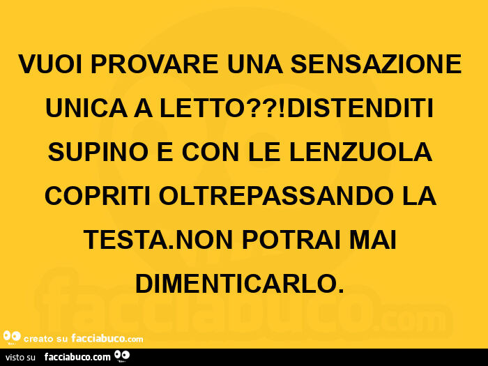 Vuoi provare una sensazione unica a letto?! Distenditi supino e con le lenzuola copriti oltrepassando la testa. Non potrai mai dimenticarlo