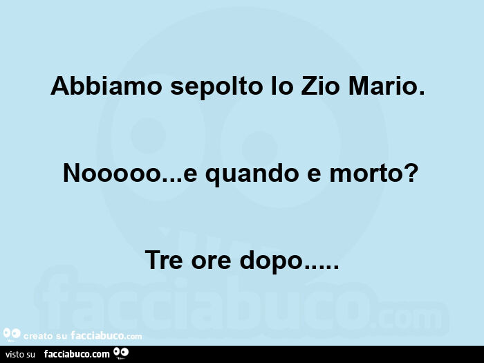 Abbiamo sepolto lo zio mario.   Nooooo&hellip; e quando e morto? Tre ore dopo