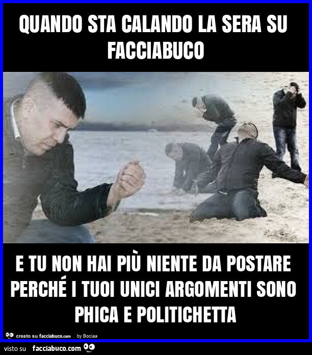 Quando sta calando la sera su facciabuco e tu non hai più niente da postare perché i tuoi unici argomenti sono phica e politichetta