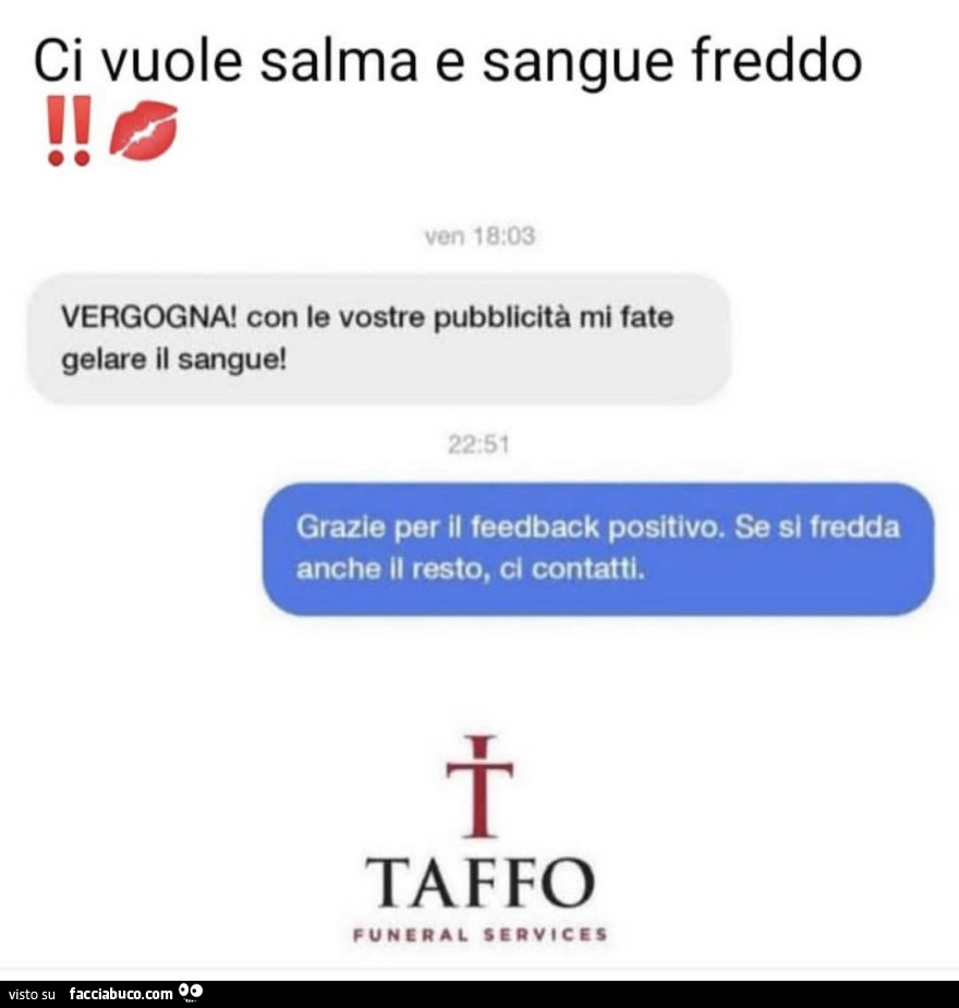 Ci vuole salma e sangue freddo. Vergogna! Con le vostre pubblicità mi fate gelare il sangue! Grazie per il feedback positivo. Se si fredda anche il resto, ci contatti. Taffo