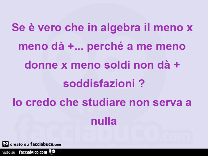 Se è vero che in algebra il meno x meno dà … perché a me meno donne x meno soldi non dà soddisfazioni? Io credo che studiare non serva a nulla