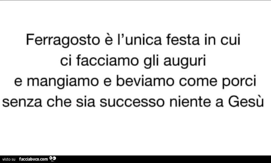 Ferragosto è l'unica festa in cui ci facciamo gli auguri e mangiamo e beviamo come porci senza che sia successo niente a gesù