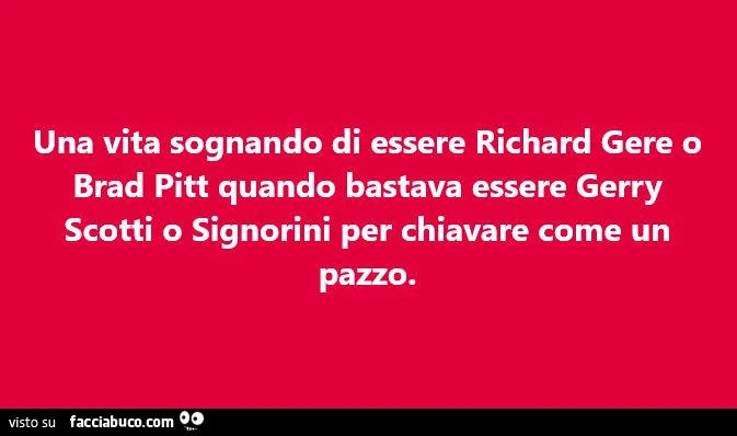 Una vita sognando di essere richard gere o brad pitt quando bastava essere gerry scotti o signorini per chiavare come un pazzo