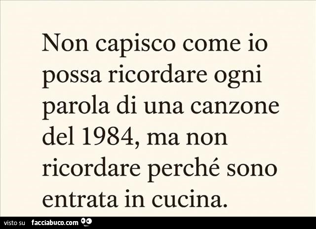 Non capisco come io possa ricordare ogni parola di una canzone del 1984, ma non ricordare perché sono entrata in cucina