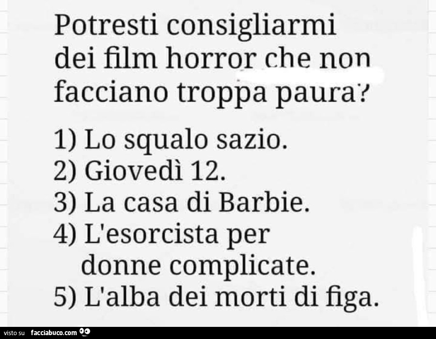 Potresti consigliarmi dei film horror che non facciano troppa paura? 1) lo squalo sazio. 2) giovedì 12. 3) la casa di barbie. 4) l'esorcista per donne complicate. 5) l'alba dei morti di figa