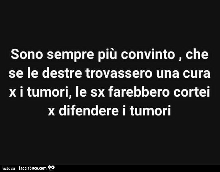 Sono sempre più convinto, che se le destre trovassero una cura x i tumori, le sx farebbero cortei x difendere i tumori