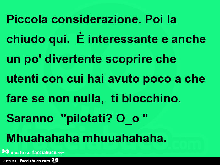 Piccola considerazione. Poi la chiudo qui.   È Interessante e anche un po' divertente scoprire che utenti con cui hai avuto poco a che fare se non nulla,   ti blocchino. Saranno  "pilotati? O⁠_⁠o "  mhuahahaha mhuuahahaha