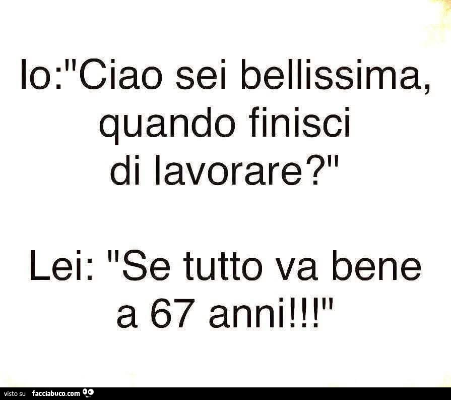 Io: ciao sei bellissima, quando finisci di lavorare? Lei: se tutto va bene a 67 anni