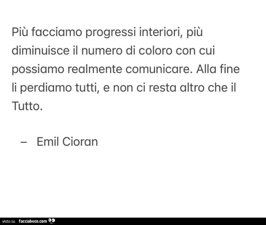Più facciamo progressi interiori, più diminuisce il numero di coloro con cui possiamo realmente comunicare. Alla fine li perdiamo tutti, e non ci resta altro che il tutto. Emil Cioran