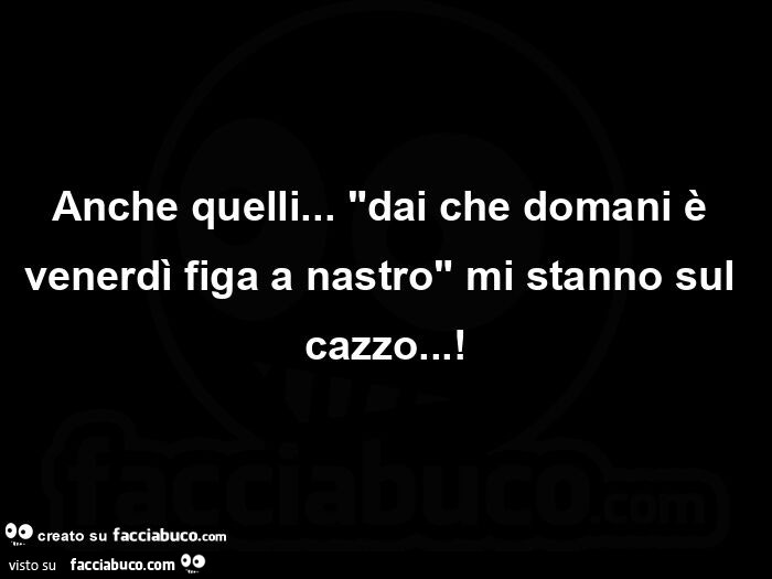 Anche quelli… dai che domani è venerdì figa a nastro mi stanno sul cazzo