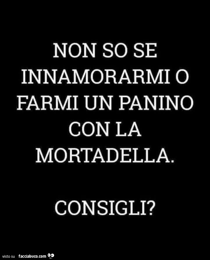 Non so se innamorarmi o farmi un panino con la mortadella. Consigli?