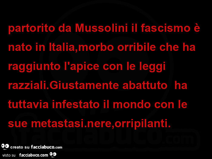 Partorito da mussolini il fascismo è nato in italia, morbo orribile che ha raggiunto l'apice con le leggi razziali. Giustamente abattuto  ha tuttavia infestato il mondo con le sue metastasi. Nere, orripilanti