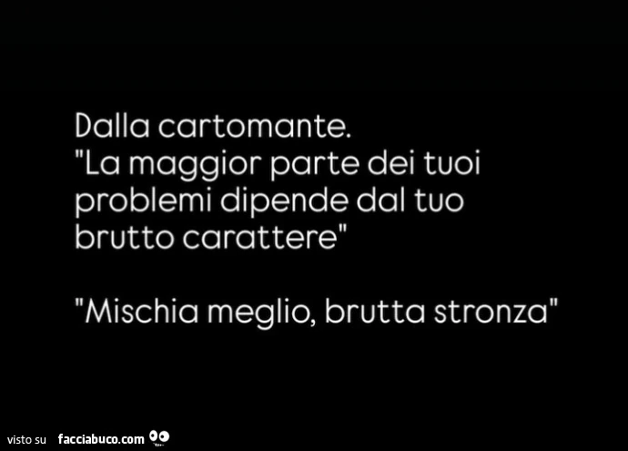 Dalla cartomante. La maggior parte dei tuoi problemi dipende dal tuo brutto carattere mischia meglio, brutta stronza