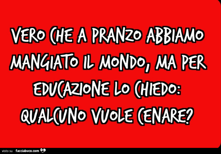 Vero che a pranzo abbiamo mangiato il mondo, ma per educazione lo chiedo: qualcuno vuole cenare?