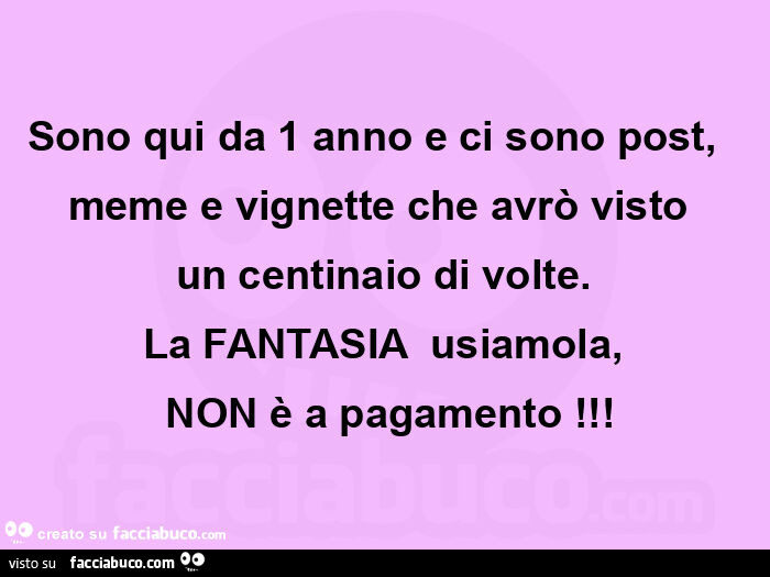 Sono qui da 1 anno e ci sono post,   meme e vignette che avrò visto  un centinaio di volte. La fantasia  usiamola,  non è a pagamento