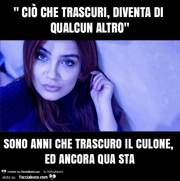 " ciò che trascuri, diventa di qualcun altro" sono anni che trascuro il culone, ed ancora qua sta