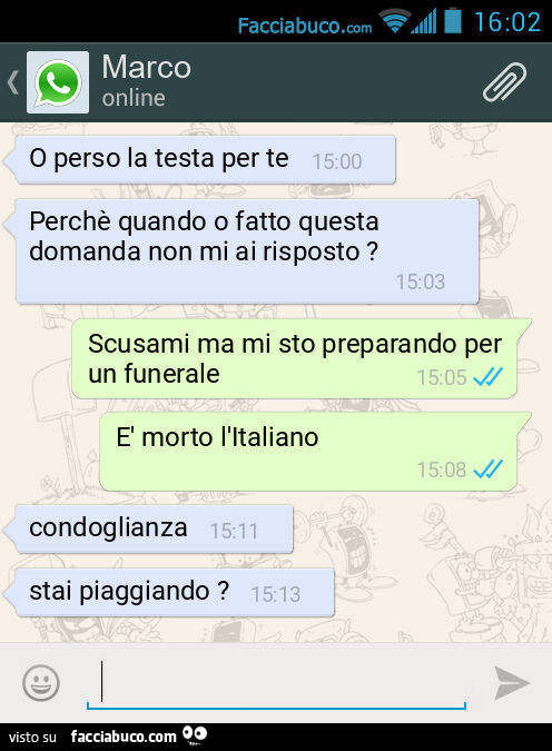 O perso la testa per te. Perchè quando o fatto questa domanda non mi ai risposto? Scusami ma mi sto preparando per un funerale. È Morto l'Italiano. Condoglianza. Stai piaggiando?